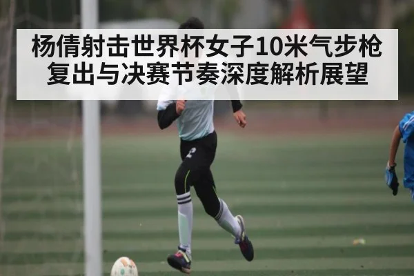 杨倩射击世界杯女子10米气步枪复出与决赛节奏深度解析展望